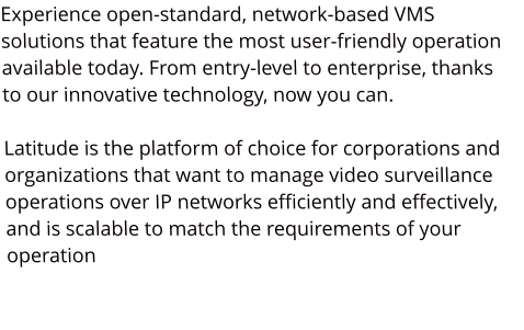 Experience open-standard, network-based VMS solutions that feature the most user-friendly operation available today. From entry-level to enterprise, thanks to our innovative technology, now you can.   Latitude is the platform of choice for corporations and organizations that want to manage video surveillance operations over IP networks efficiently and effectively, and is scalable to match the requirements of your operation